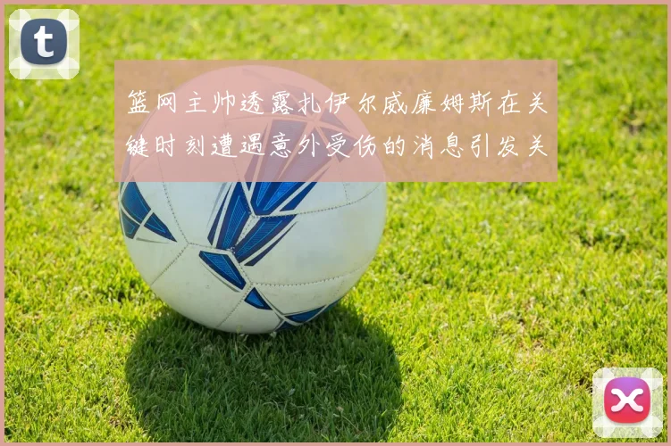 篮网主帅透露扎伊尔威廉姆斯在关键时刻遭遇意外受伤的消息引发关注