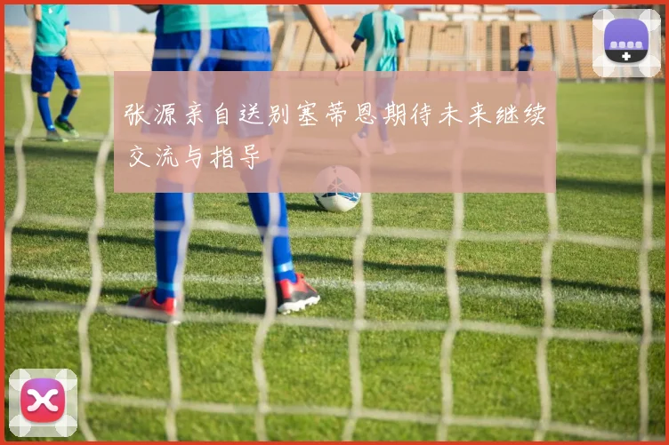 张源亲自送别塞蒂恩期待未来继续交流与指导