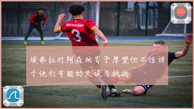 埃弗拉对阿森纳寄予厚望但不惊讶于他们可能的失误与挑战
