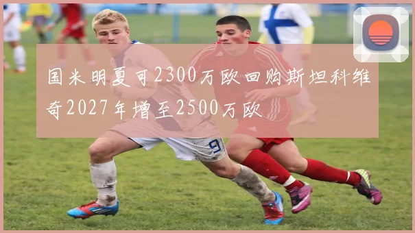 国米明夏可2300万欧回购斯坦科维奇2027年增至2500万欧