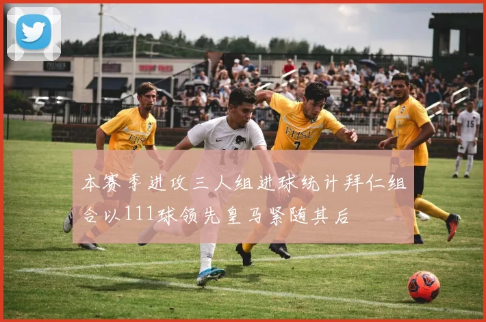 本赛季进攻三人组进球统计拜仁组合以111球领先皇马紧随其后