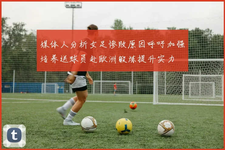 媒体人分析女足惨败原因呼吁加强培养送球员赴欧洲锻炼提升实力