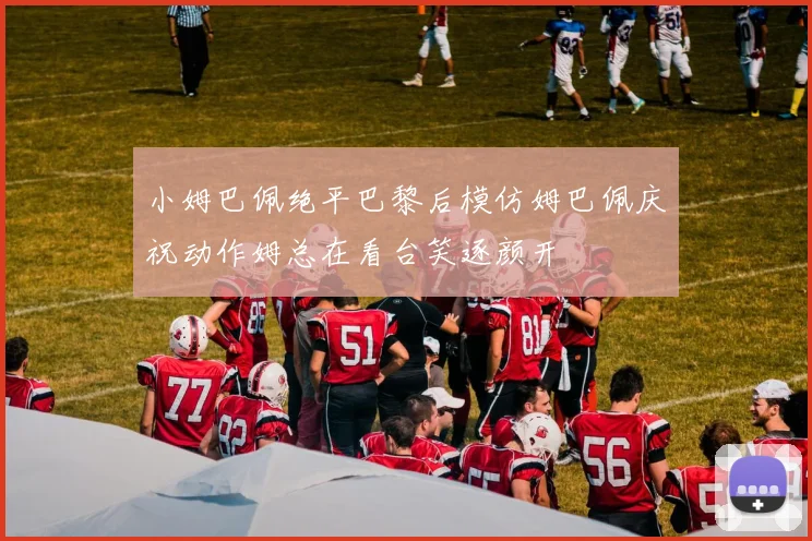 小姆巴佩绝平巴黎后模仿姆巴佩庆祝动作姆总在看台笑逐颜开