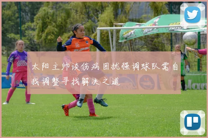 太阳主帅谈伤病困扰强调球队需自我调整寻找解决之道