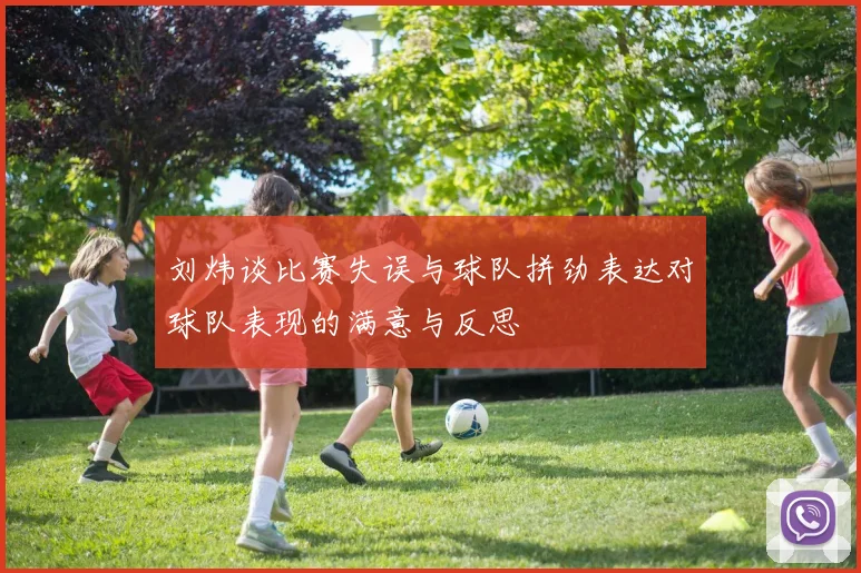 刘炜谈比赛失误与球队拼劲表达对球队表现的满意与反思