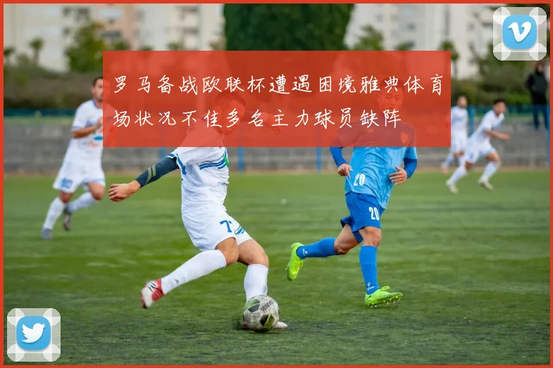 罗马备战欧联杯遭遇困境雅典体育场状况不佳多名主力球员缺阵