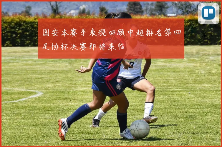国安本赛季表现回顾中超排名第四足协杯决赛即将来临
