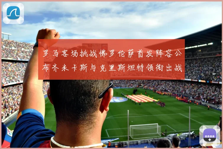 罗马客场挑战佛罗伦萨首发阵容公布齐米卡斯与克里斯坦特领衔出战
