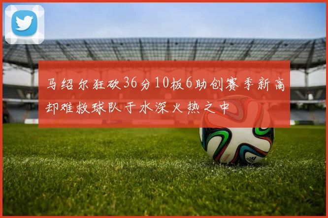 马绍尔狂砍36分10板6助创赛季新高却难救球队于水深火热之中