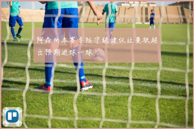 阿森纳本赛季防守稳健仅让曼联超出预期进球一球