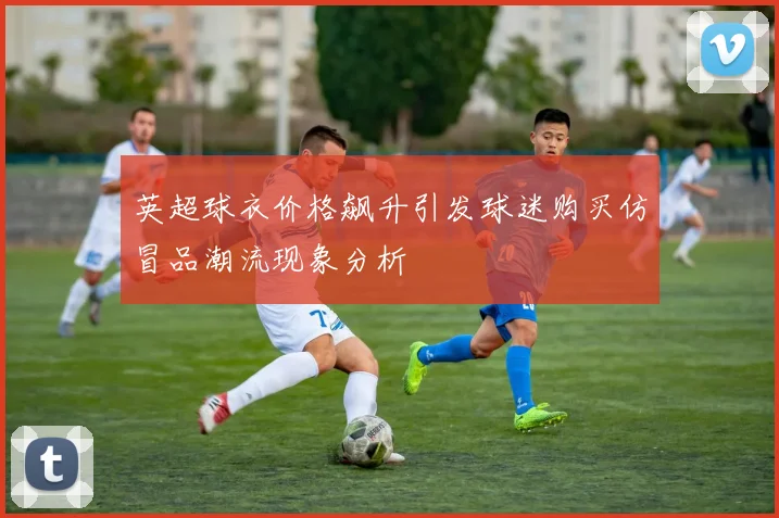 英超球衣价格飙升引发球迷购买仿冒品潮流现象分析