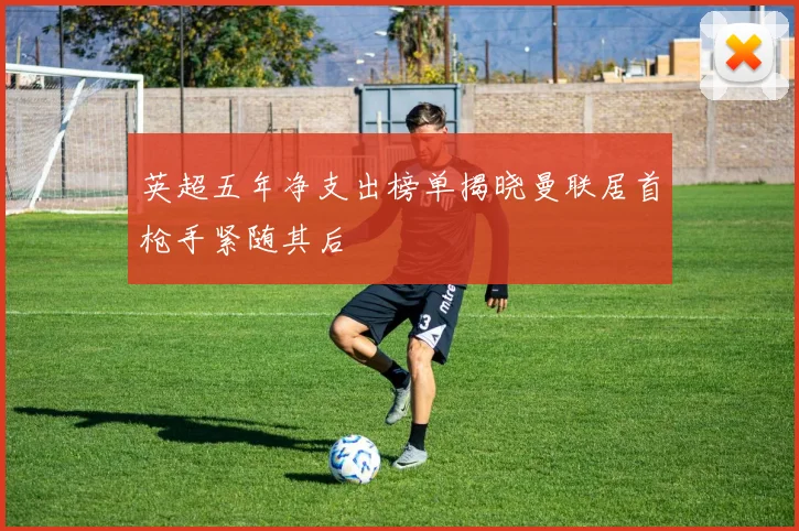 英超五年净支出榜单揭晓曼联居首枪手紧随其后